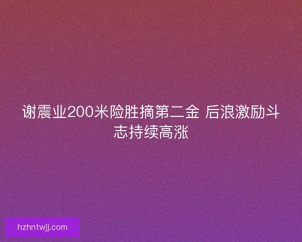 谢震业200米险胜摘第二金 后浪激励斗志持续高涨