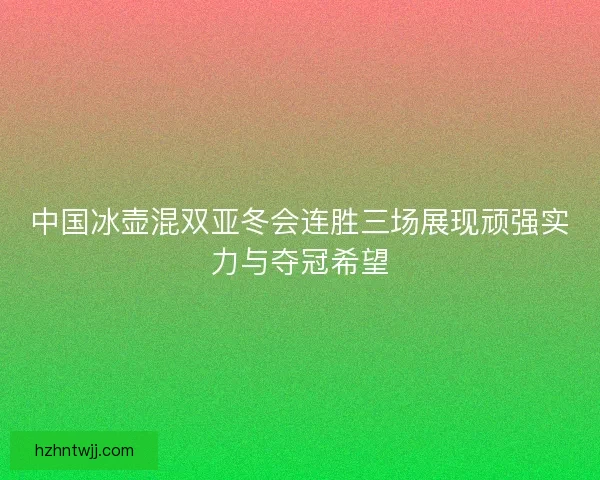 中国冰壶混双亚冬会连胜三场展现顽强实力与夺冠希望