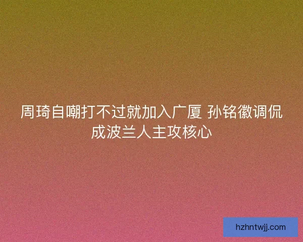 周琦自嘲打不过就加入广厦 孙铭徽调侃成波兰人主攻核心